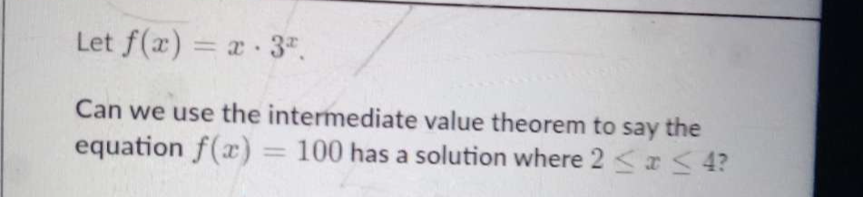 Let f(x)=x· 3^x. 
Can we use the intermediate value theorem to say the 
equation f(x)=100 has a solution where 2≤ x≤ 4 ?