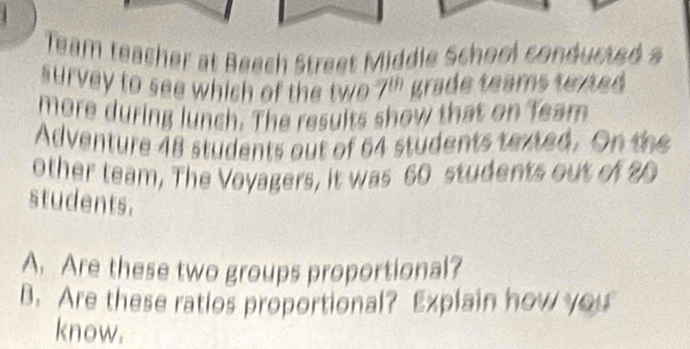 Team teacher at Beech Street Middle Scheol conducted a 
survey to see which of the two 7^(th) grade teams texted 
more during lunch. The results show that on Team 
Adventure 48 students out of 64 students texted. On the 
other team, The Voyagers, it was 60 students out of 20
students. 
A. Are these two groups proportional? 
B. Are these ratios proportional? Explain how you 
know.