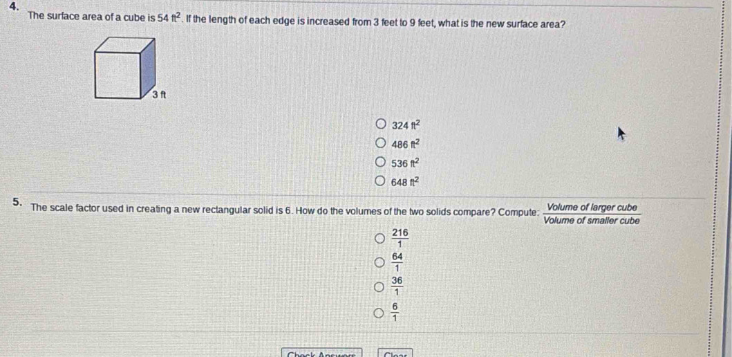 The surface area of a cube is 54ft^2. If the length of each edge is increased from 3 feet to 9 feet, what is the new surface area?
324ft^2
486ft^2
536ft^2
648ft^2
5. The scale factor used in creating a new rectangular solid is 6. How do the volumes of the two solids compare? Compute: Volume of larger cube
Volume of smailer cube
 216/1 
 64/1 
 36/1 
 6/1 
Chack Answor
