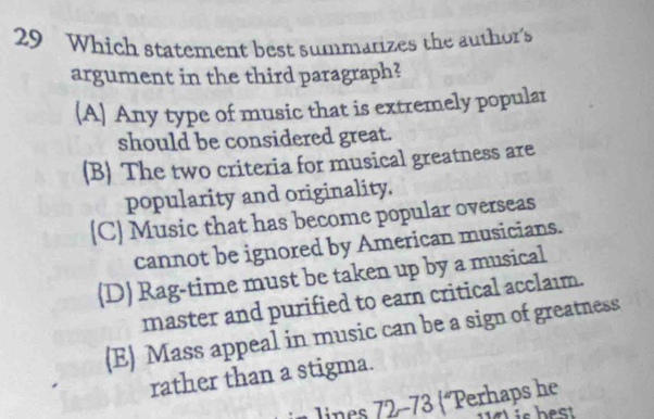 Which statement best summarizes the author's
argument in the third paragraph?
(A) Any type of music that is extremely popular
should be considered great.
(B) The two criteria for musical greatness are
popularity and originality.
(C) Music that has become popular overseas
cannot be ignored by American musicians.
D) Rag-time must be taken up by a musical
master and purified to earn critical acclaim.
(E) Mass appeal in music can be a sign of greatness
rather than a stigma.
lines §72 -73 (°Perhaps he