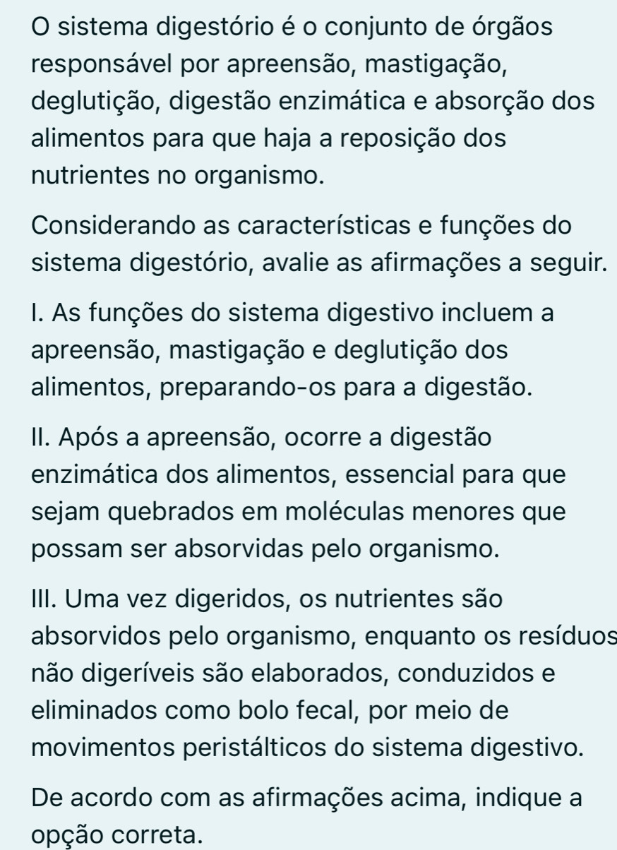 sistema digestório é o conjunto de órgãos
responsável por apreensão, mastigação,
deglutição, digestão enzimática e absorção dos
alimentos para que haja a reposição dos
nutrientes no organismo.
Considerando as características e funções do
sistema digestório, avalie as afirmações a seguir.
I. As funções do sistema digestivo incluem a
apreensão, mastigação e deglutição dos
alimentos, preparando-os para a digestão.
II. Após a apreensão, ocorre a digestão
enzimática dos alimentos, essencial para que
sejam quebrados em moléculas menores que
possam ser absorvidas pelo organismo.
III. Uma vez digeridos, os nutrientes são
absorvidos pelo organismo, enquanto os resíduos
não digeríveis são elaborados, conduzidos e
eliminados como bolo fecal, por meio de
movimentos peristálticos do sistema digestivo.
De acordo com as afirmações acima, indique a
opção correta.