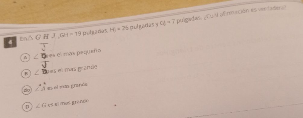 pulgadas, HJ=26 pulgadas y GJ=7 pulgadas. ¿Cuál afirmación es verdadera?
△ G H J,GH=19
A ∠ D des el mas pequeño
B ∠ D es el mas grande
do ∠ A es el mas grande
D ∠ G es el mas grande