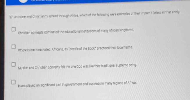 As Islam and Christianity spread through Africa, which of the following were examples of their impact? Select all that apply.
Christian concepts dominated the educational institutions of many African kingdoms.
Where Islam dominated, Africans, as "people of the Book," practiced their local faiths.
Muslim and Christian converts felt the one God was like their traditional supreme being.
Islam played an significant part in government and business in many regions of Africa.