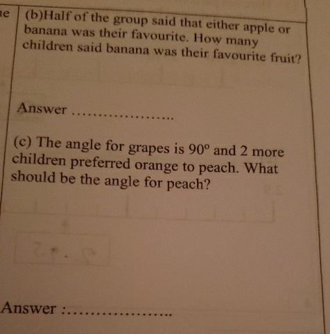 Half of the group said that either apple or 
banana was their favourite. How many 
children said banana was their favourite fruit? 
Answer_ 
(c) The angle for grapes is 90° and 2 more 
children preferred orange to peach. What 
should be the angle for peach? 
Answer :_