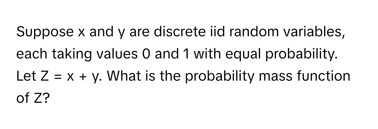 Suppose x and y are discrete iid random variables, each taking values 0 and 1 with equal probability. Let Z = x + y. What is the probability mass function of Z?