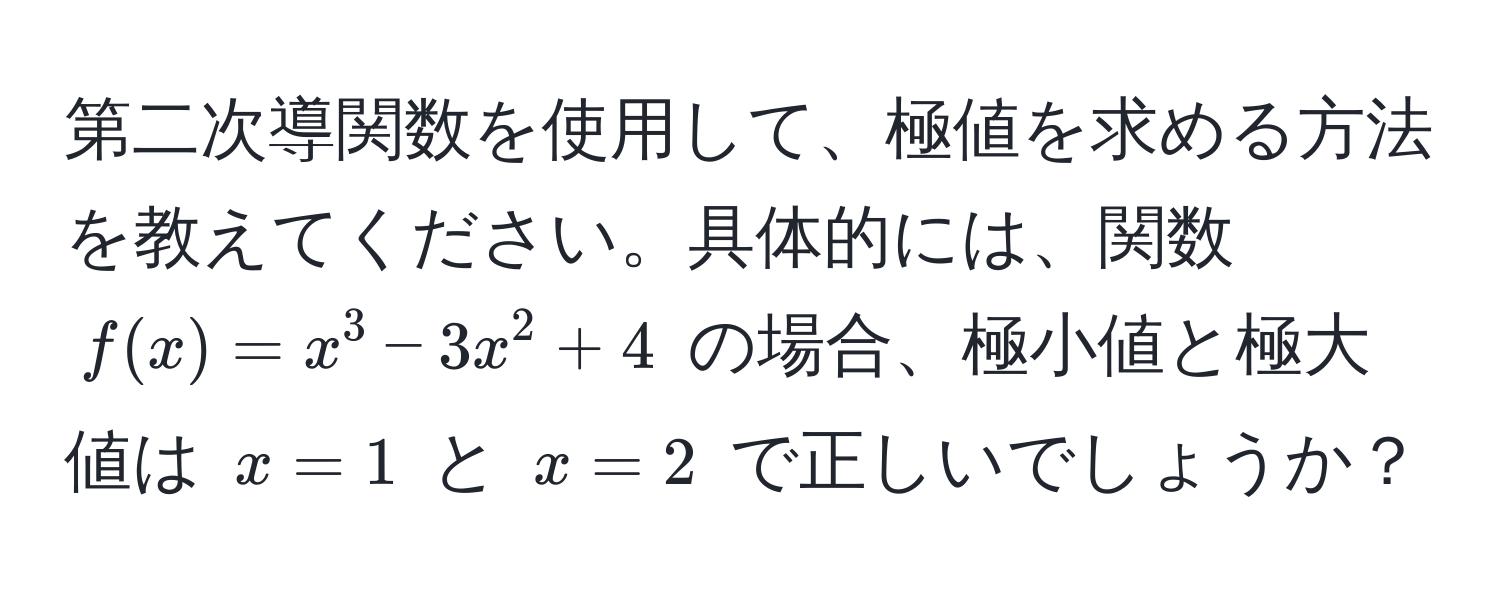 第二次導関数を使用して、極値を求める方法を教えてください。具体的には、関数 $f(x) = x^3 - 3x^2 + 4$ の場合、極小値と極大値は $x = 1$ と $x = 2$ で正しいでしょうか？