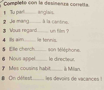 Completo con la desinenza corretta. 
1 Tu parl_ anglais. 
2 Je mang_ à la cantine. 
3 Vous regard_ un film ? 
4 Ils aim _le tennis. 
5 Elle cherch_ son téléphone. 
6 Nous appel._ le directeur. 
7 Mes cousins habit_ à Milan. 
8 On détest_ les devoirs de vacances !