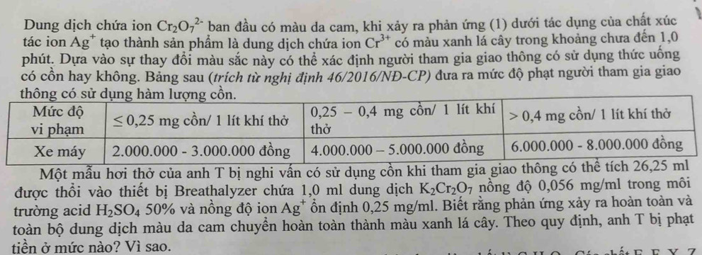 Dung dịch chứa ion Cr_2O_7^((2-) ban đầu có màu da cam, khi xảy ra phản ứng (1) dưới tác dụng của chất xúc
tác ion Ag* tạo thành sản phẩm là dung dịch chứa ion Cr^3+) có màu xanh lá cây trong khoảng chưa đến 1,0
phút. Dựa vào sự thay đổi màu sắc này có thể xác định người tham gia giao thông có sử dụng thức uống
có cồn hay không. Bảng sau (trích từ nghị định 46/2016/NĐ-CP) đưa ra mức độ phạt người tham gia giao
Một mẫu hơi thở của anh T bị nghi vấn có sử dụng cồn khi tham gia giao thông c
được thổi vào thiết bị Breathalyzer chứa 1,0 ml dung dịch K_2Cr_2O_7 nồng độ 0,056 mg/ml trong môi
trường acid H_2SO_4 50% và nồng độ ion Ag^+ ồn định 0,25 mg/ml. Biết rằng phản ứng xảy ra hoàn toàn và
toàn bộ dung dịch màu da cam chuyển hoàn toàn thành màu xanh lá cây. Theo quy định, anh T bị phạt
tiền ở mức nào? Vì sao. − r V 7