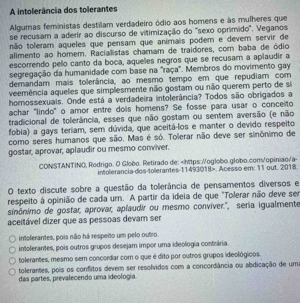 A intolerância dos tolerantes
Algumas feministas destilam verdadeiro ódio aos homens e às mulheres que
se recusam a aderir ao discurso de vitimização do "sexo oprimido'. Veganos
não toleram aqueles que pensam que animais podem e devem servir de
alimento ao homem. Racialistas chamam de traidores, com baba de ódio
escorrendo pelo canto da boca, aqueles negros que se recusam a aplaudir a
segregação da humanidade com base na "raça'. Membros do movimento gay
demandam mais tolerância, ao mesmo tempo em que repudiam com
veemência aqueles que simplesmente não gostam ou não querem perto de si
homossexuais. Onde está a verdadeira intolerância? Todos são obrigados a
achar “lindo” o amor entre dois homens? Se fosse para usar o conceito
tradicional de tolerância, esses que não gostam ou sentem aversão (e não
fobia) a gays teriam, sem dúvida, que aceitá-los e manter o devido respeito
como seres humanos que são. Mas é só. Tolerar não deve ser sinônimo de
gostar, aprovar, aplaudir ou mesmo conviver.
CONSTANTINO, Rodrigo. O Globo. Retirado de:. Acesso em: 11 out. 2018.
O texto discute sobre a questão da tolerância de pensamentos diversos e
respeito à opinião de cada um. A partir da ideia de que "Tolerar não deve ser
sinônimo de gostar, aprovar, aplaudir ou mesmo conviver.", seria igualmente
aceitável dizer que as pessoas devam ser
intolerantes, pois não há respeito um pelo outro.
intolerantes, pois outros grupos desejam impor uma ideologia contrária.
tolerantes, mesmo sem concordar com o que é dito por outros grupos ideológicos.
tolerantes, pois os conflitos devem ser resolvidos com a concordância ou abdicação de uma
das partes, prevalecendo uma ideologia.