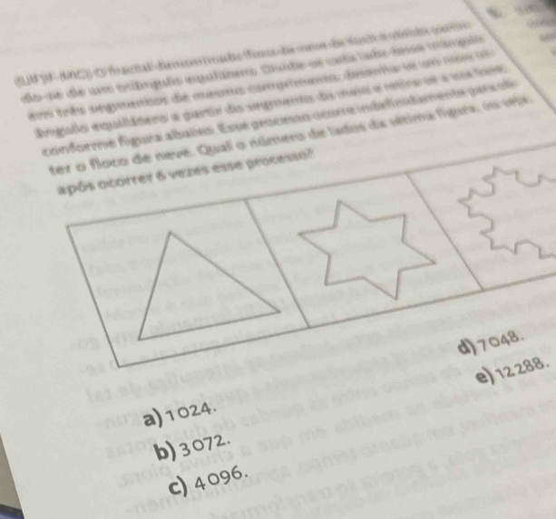 SLM JN - (C)) E fontal demds os de comoe de Met d ride pae 
dose de um onímguls equliomo. Duide se cada lado dese mángulo
sem três segmenios de meumo coprimnto, desenta se um nio to
ngulo equilátero a partir da segmento do meio e retira oe a ua fase
conforme figura abalies. Esse processo ocore indefinidamente pers fo
ter o floco de neve. Qual o número de lados da sétima figurs, no seje
após ocorrer 6 vezes esse processo?
d) 7048.
e) 12 288.
a) 1024.
b) 3072.
c) 4096.