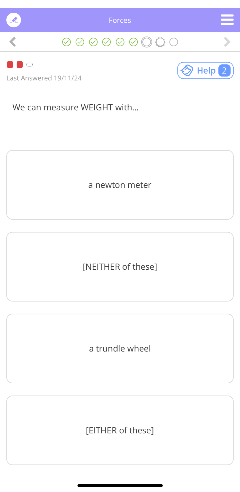 Forces
Help 2
Last Answered 19/11/24
We can measure WEIGHT with...
a newton meter
[NEITHER of these]
a trundle wheel
[EITHER of these]