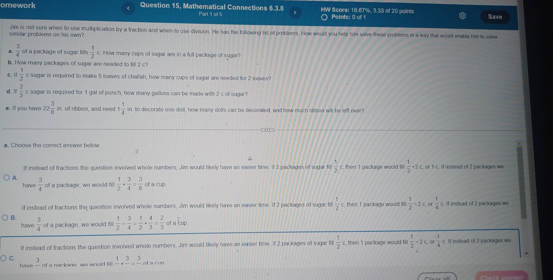 omework Question 15, Mathematical Connections 6.3.8 HW Score: 16.67%, 3.33 of 20 points
<
Part 1 of 5 Points: 0 of 1 Save
Jim is not sure when to use multiplication by a fraction and when to use division. He has the following list of problems. How would you help him solve these problems in a way that would enable him to solve
similar problems on his own?
a.   3/4  of a package of sugar fills  1/2 c. How many cups of sugar are in a full package of sugar?
b. How many packages of sugar are needed to fill 2 c?
c. If  1/2  c sugar is required to make 5 loaves of challah, how many cups of sugar are needed for 2 loaves?
d. If 2/3  c sugar is required for 1 gal of punch, how many gallons can be made with 2 c of sugar?
e. If you have 22 3/8  in. of ribbon, and need 1 1/4  in. to decorate one doll, how many dolls can be decorated, and how much ribbon will be left over?
a. Choose the correct answer below
If instead of fractions the question involved whole numbers, Jim would likely have an easier time. If 2 packages of sugar fill  1/2  c, then 1 package would fill  1/2 · 2c , or 1 c. If instead of 2 packages we
A.  3/4  of a package, we would fill  1/2 ·  3/4 = 3/8  of a cup.
have
If instead of fractions the question involved whole numbers, Jim would likely have an easier time. If 2 packages of sugar fill  1/2 c, then 1 package would fill.  1/2 / 2c, or  1/4 c. If instead of 2 packages we
B.  3/4  of a package, we would fill  1/2 /  3/4 = 1/2 ·  4/3 = 2/3  ofaEu 、
have
If instead of fractions the question involved whole numbers, Jim would likely have an easier time. If 2 packages of sugar fill  1/2  c, then 1 package would fill  1/2 / 2c,or (-1)/4  c. If instead of 2 packages we
C. frac 3 of a nackage we would fill frac 1· frac 3=frac 3 of a cun
have
Check answer