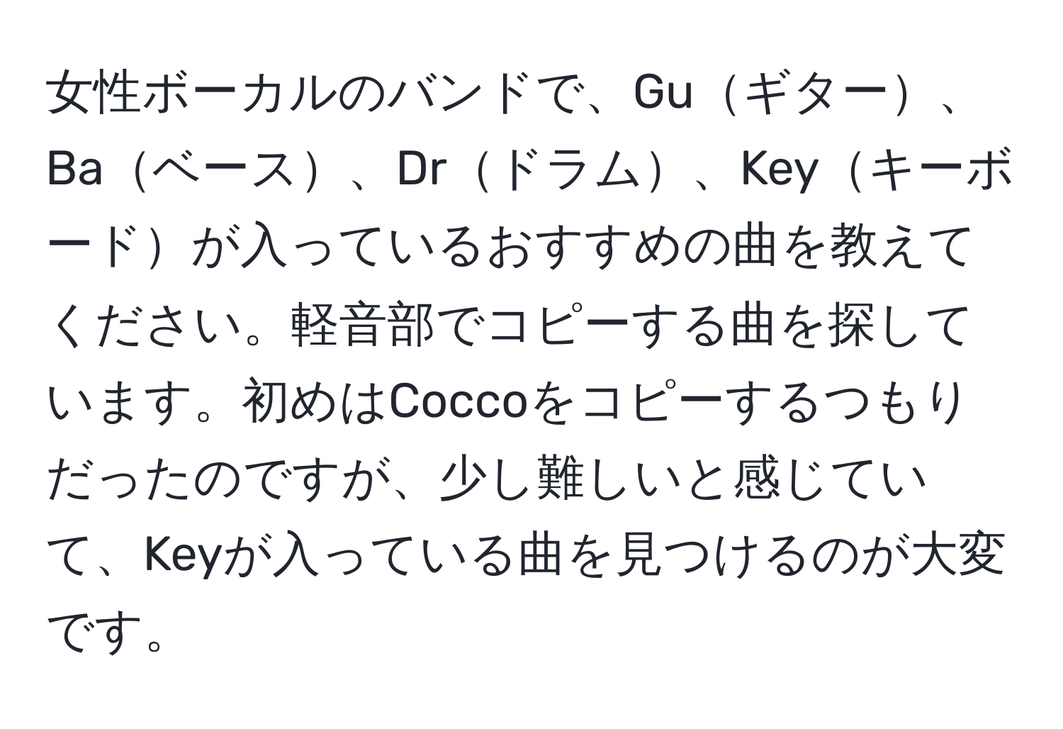 女性ボーカルのバンドで、Guギター、Baベース、Drドラム、Keyキーボードが入っているおすすめの曲を教えてください。軽音部でコピーする曲を探しています。初めはCoccoをコピーするつもりだったのですが、少し難しいと感じていて、Keyが入っている曲を見つけるのが大変です。