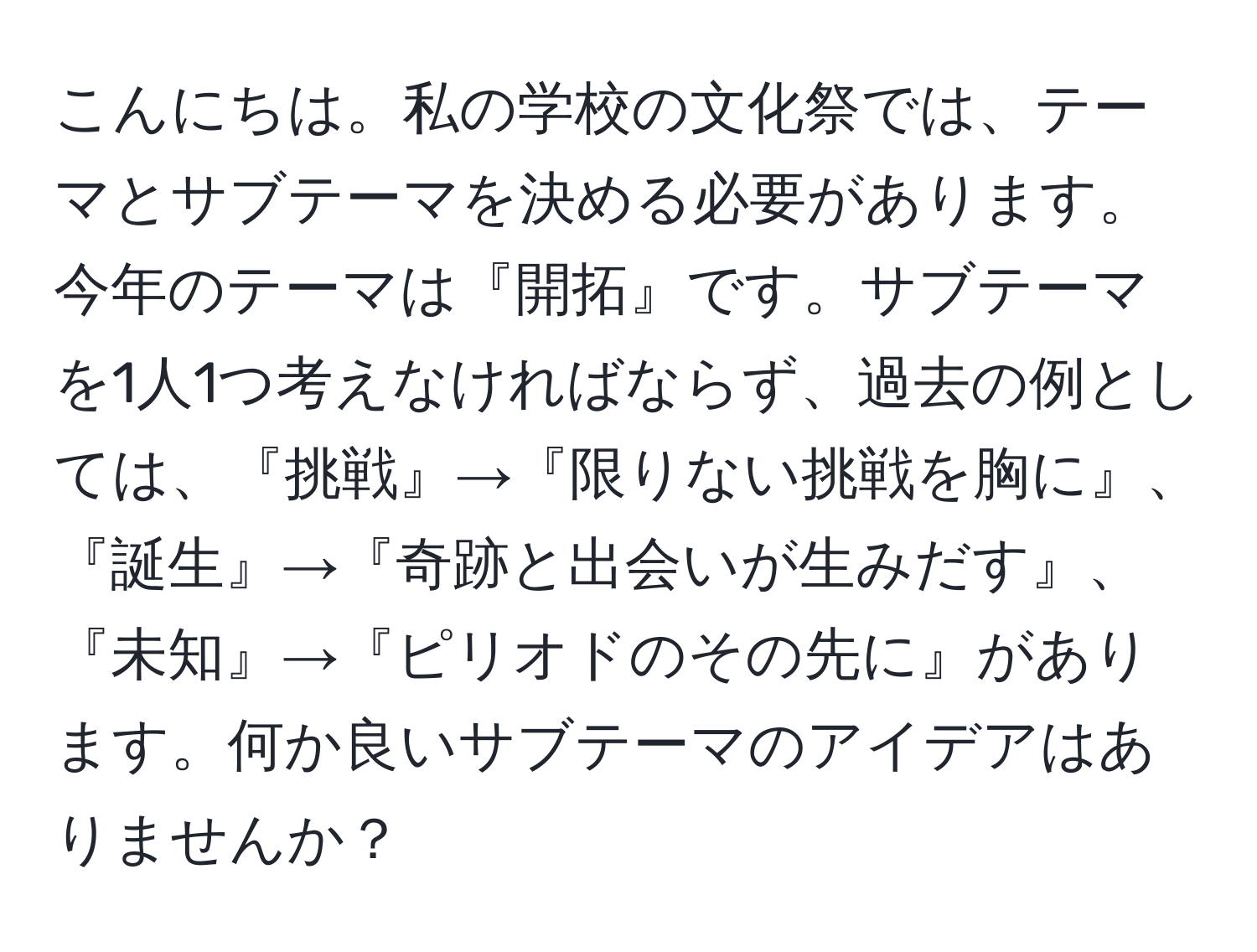 こんにちは。私の学校の文化祭では、テーマとサブテーマを決める必要があります。今年のテーマは『開拓』です。サブテーマを1人1つ考えなければならず、過去の例としては、『挑戦』→『限りない挑戦を胸に』、『誕生』→『奇跡と出会いが生みだす』、『未知』→『ピリオドのその先に』があります。何か良いサブテーマのアイデアはありませんか？