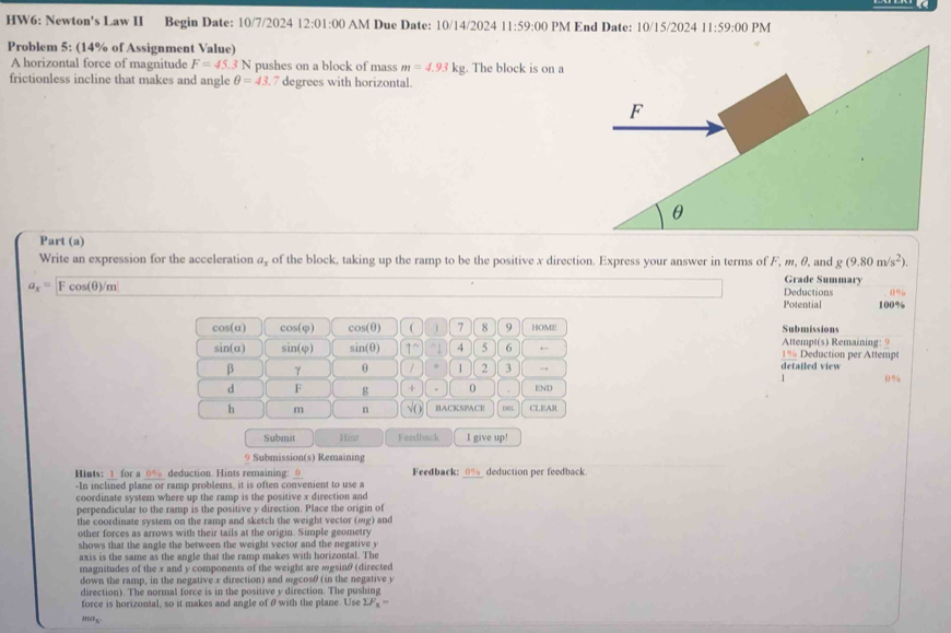 HW6: Newton's Law II Begin Date: 10/7/2024 12:0 1:00 AM Due Date: 10/14/2024 11:59:00 PM End Date: 10/15/2024 11:59:00 PM
Problem 5: (14% of Assignment Value)
A horizontal force of magnitude F=45.31 N pushes on a block of mass m=4.93kg. The block is on a
frictionless incline that makes and angle θ =43 7 degrees with horizontal.
Part (a)
g(9.80m/s^2).
Write an expression for the acceleration a, of the block, taking up the ramp to be the positive x direction. Express your answer in terms of F, m, θ, and Grade Summary
a_x=Fcos (θ )/m
Deductions 0%
Potential 100%
cos(α) cos(φ) cos (θ )  7 8 9 HOME Submissions
sin(α) sin(φ) sin (θ ) 1^((wedge)^(1 4 5 6 ← 1% Deduction per Attempt Attempt(s) Remaining: 9
β γ θ / 1 2 3 → detailed view
0%
d F g + 。 END
h m n v_0) BACKSPACE DNEL CLEAR
Submst 1m Feedback I give up!
9 Submission(s) Remaining
Hints: 1 for a 0% deduction. Hints remaining: 0 Feedback: 1a deduction per feedback
-In inclined plane or ramp problems, it is often convenient to use a
coordinate system where up the ramp is the positive x direction and
perpendicular to the ramp is the positive y direction. Place the origin of
the coordinate system on the ramp and sketch the weight vector (mg) and
other forces as arrows with their tails at the origin. Simple geometry
shows that the angle the between the weight vector and the negative y
axis is the same as the angle that the ramp makes with horizontal. The
magnitudes of the x and y components of the weight are mgsinθ (directed
down the ramp, in the negative x direction) and mgcosθ (in the negative y
direction). The normal force is in the positive y direction. The pushing
force is horizontal, so it makes and angle of θ with the plane. Use sumlimits F_x)=
max.