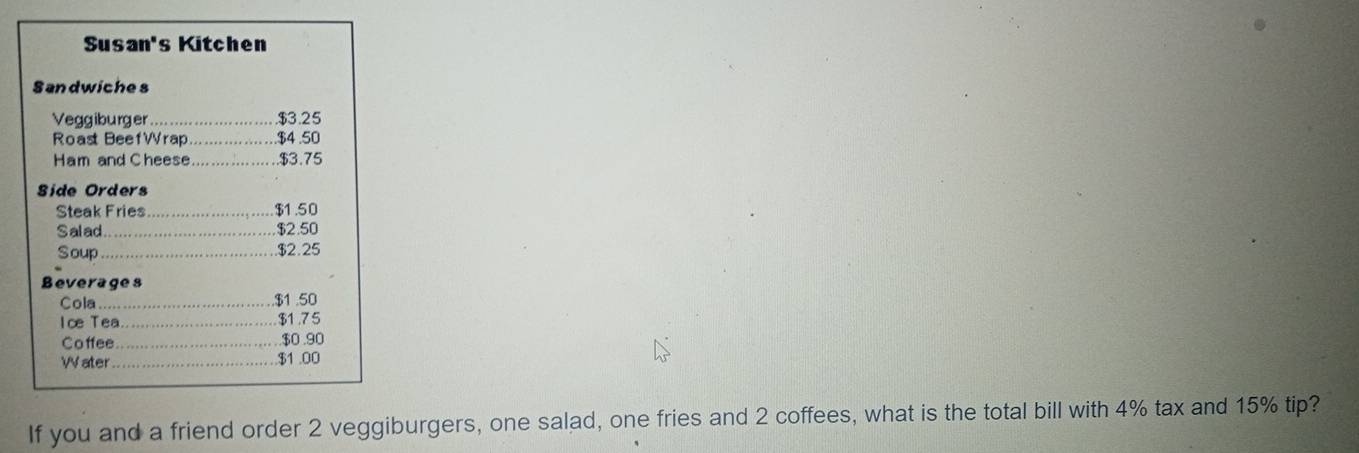 Susan's Kitchen 
Sandwiches 
Veggiburger …… ….…. 3.25
Roast BeefWrap............. $4.50
Ham and Cheese................. $3.75
Side Orders 
Steak Fries...................... ..... . $1.50
Salad.................................. $2.50
Soup …… ….…....... 2.25
Beverages 
Cola ..... ........................... .... . $1 .50
Ice Tea............................. $1.75
Co ffee......... .... ... ..... .. . $0 .90
W ater $1.00
If you and a friend order 2 veggiburgers, one salad, one fries and 2 coffees, what is the total bill with 4% tax and 15% tip?