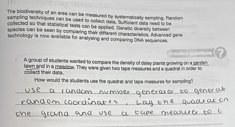 The biodiversity of an area can be measured by systematically sampling. Random 
sampling techniques can be used to collect data. Sufficient data need to be 
collected so that statistical tests can be applied. Genetic diversity between 
species can be seen by comparing their different characteristics. Advanced gene 
technology is now available for analysing and comparing DNA sequences. 
Praction questi ons a 
A group of students wanted to compare the density of daisy plants growing on a garden 
lawn and in a meadow. They were given two tape measures and a quadrat in order to 
collect their data. 
How would the students use the quadrat and tape measures for sampling? 
__ 
_ 
_ 
_