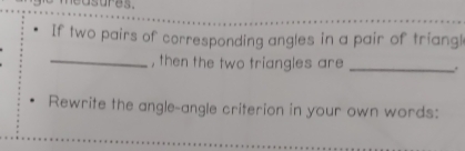 asures. 
If two pairs of corresponding angles in a pair of triangl 
_, then the two triangles are _. 
Rewrite the angle-angle criterion in your own words: