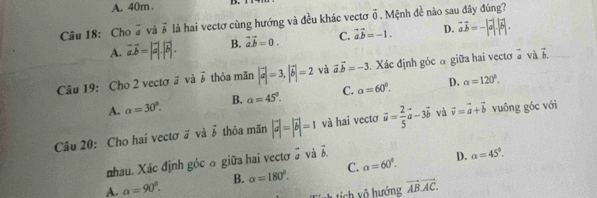 A. 40m.
Câu 18: Cho vector a và vector b là hai vectơ cùng hướng và đều khác vectơ vector 0. Mệnh đề nào sau đây đúng?
C. vector a.vector b=-1. D. vector a.vector b=-|vector a|.|vector b|.
A. vector a.vector b=|vector a|.|vector b|. B. vector a.vector b=0. 
Câu 19: Cho 2 vectơ # và vector b thỏa mãn |vector a|=3, |vector b|=2 và vector a.vector b=-3. Xác định góc α giữa hai vectơ à và b.
D.
C. alpha =60^0. alpha =120°.
B. alpha =45°.
A. alpha =30^0. 
Câu 20: Cho hai vectơ # và vector b thỏa mãn |vector a|=|vector b|=1 và hai vectơ vector u= 2/5 vector a-3vector b và vector v=vector a+vector b vuông góc với
_  
nhau. Xác định góc ở giữa hai vectơ a vector b.
D. alpha =45°.
C. alpha =60^0. 
B. alpha =180°.
A. alpha =90^(θ). vector AB.vector AC. 
Tích tích vô hướng