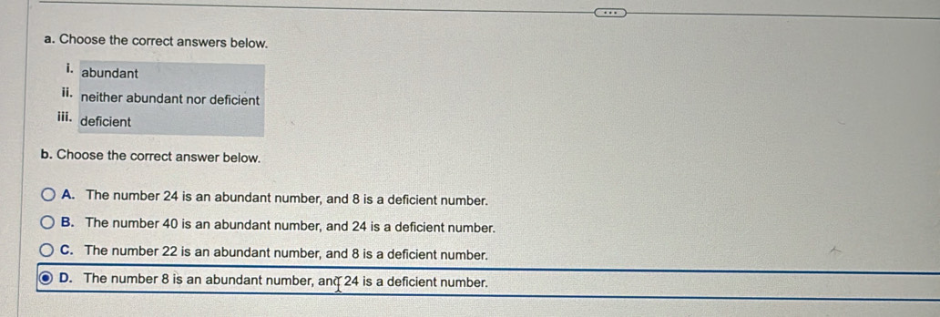 Choose the correct answers below.
i. abundant
ii. neither abundant nor deficient
iii. deficient
b. Choose the correct answer below.
A. The number 24 is an abundant number, and 8 is a deficient number.
B. The number 40 is an abundant number, and 24 is a deficient number.
C. The number 22 is an abundant number, and 8 is a deficient number.
D. The number 8 is an abundant number, anq 24 is a deficient number.