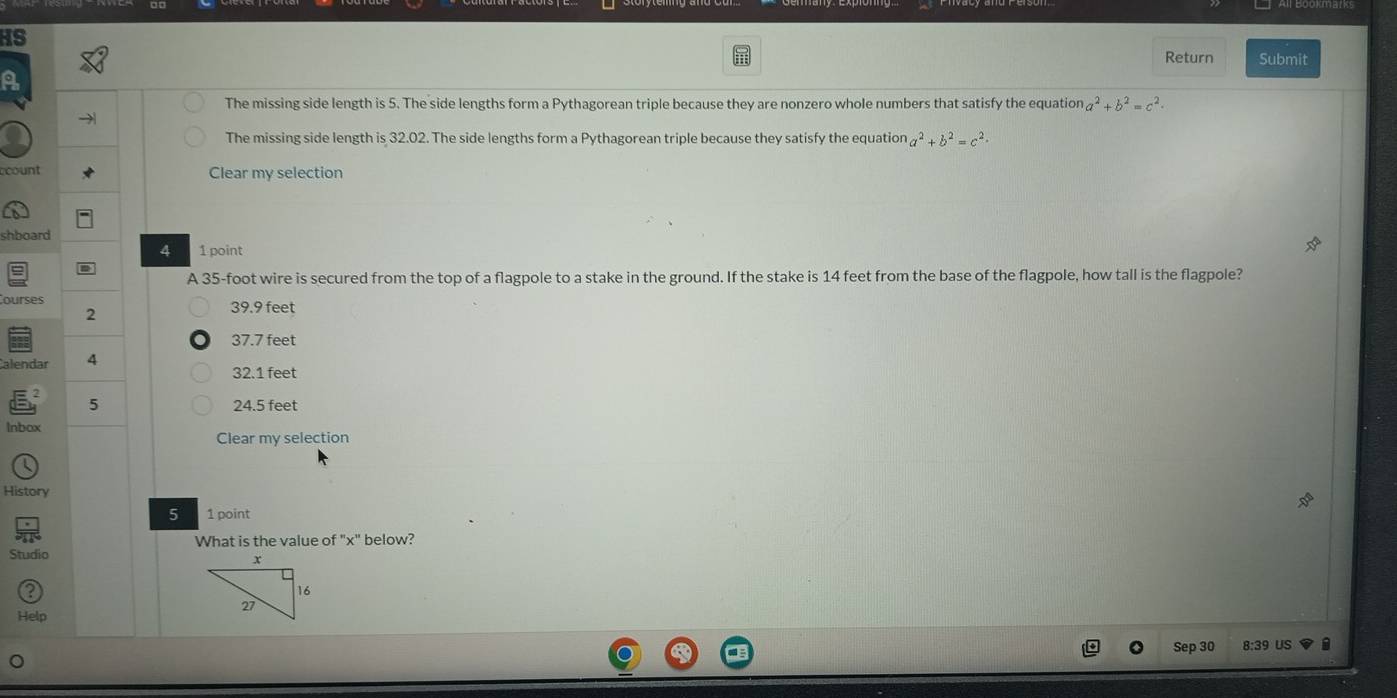 HS
Return Submit
a
The missing side length is 5. The side lengths form a Pythagorean triple because they are nonzero whole numbers that satisfy the equation a^2+b^2=c^2.
The missing side length is 32.02. The side lengths form a Pythagorean triple because they satisfy the equation a^2+b^2=c^2. 
ccount Clear my selection
shboard
4 1 point
A 35-foot wire is secured from the top of a flagpole to a stake in the ground. If the stake is 14 feet from the base of the flagpole, how tall is the flagpole?
Courses 39.9 feet
2
37.7 feet
Calendar 4
32.1 feet
5 24.5 feet
Inbox
Clear my selection
History
5 1 point
What is the value of "x" below?
Studio
Help
Sep 30 8:39 US