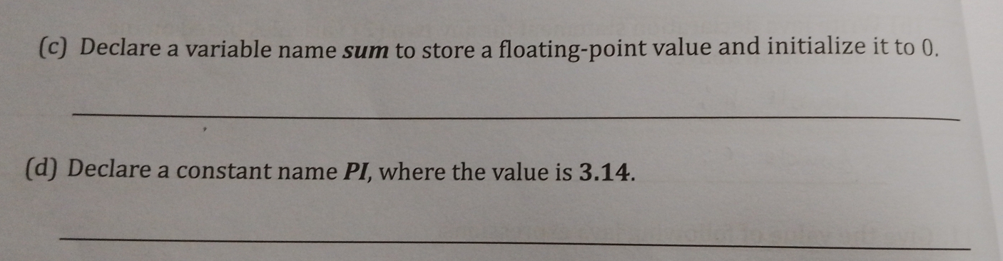 Declare a variable name sum to store a floating-point value and initialize it to 0.
_
(d) Declare a constant name PI, where the value is 3.14.
_