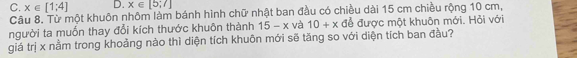 C. x∈ [1;4] D. x∈ [5;7]
Câu 8. Từ một khuôn nhôm làm bánh hình chữ nhật ban đầu có chiều dài 15 cm chiều rộng 10 cm,
người ta muốn thay đổi kích thước khuôn thành 15-x và 10+x để được một khuôn mới. Hỏi với
giá trị x nằm trong khoảng nào thì diện tích khuôn mới sẽ tăng so với diện tích ban đầu?