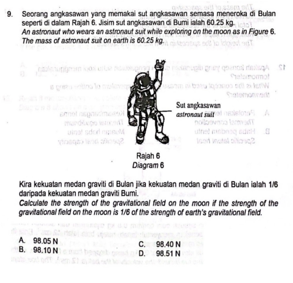 Seorang angkasawan yang memakai sut angkasawan semasa meneroka di Bulan
seperti di dalam Rajah 6. Jisim sut angkasawan di Bumi ialah 60.25 kg.
An astronaut who wears an astronaut suit while exploring on the moon as in Figure 6.
The mass of astronaut suit on earth is 60.25 kg.
Sut angkasawan
astronaut suit
Rajah 6
Diagram 6
Kira kekuatan medan graviti di Bulan jika kekuatan medan graviti di Bulan ialah 1/6
daripada kekuatan medan graviti Bumi.
Calculate the strength of the gravitational field on the moon if the strength of the
gravitational field on the moon is 1/6 of the strength of earth's gravitational field.
A. 98.05 N
C. 98.40 N
B. 98.10 N
D. 98.51 N