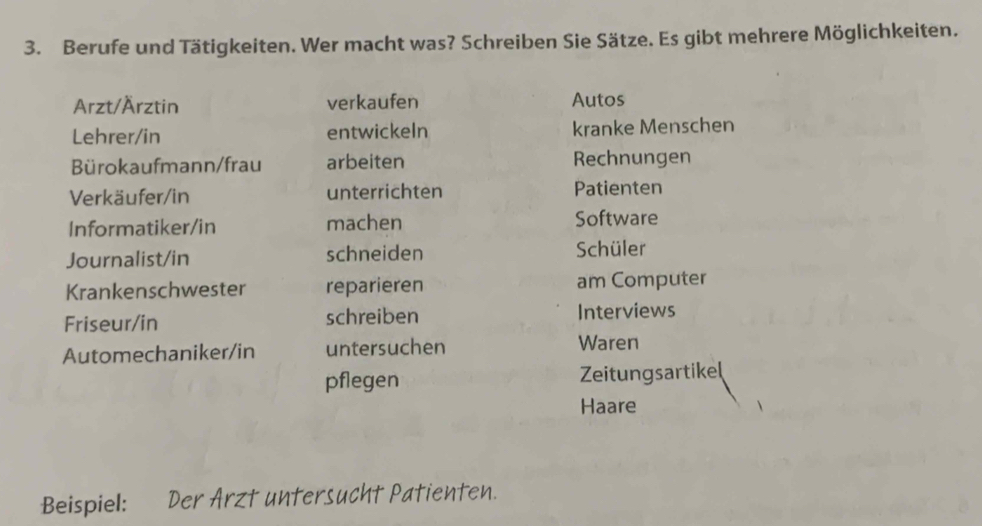 Berufe und Tätigkeiten. Wer macht was? Schreiben Sie Sätze. Es gibt mehrere Möglichkeiten. 
Arzt/Ärztin verkaufen Autos 
Lehrer/in entwickeln kranke Menschen 
Bürokaufmann/frau arbeiten Rechnungen 
Verkäufer/in unterrichten Patienten 
Informatiker/in machen Software 
Journalist/in schneiden Schüler 
Krankenschwester reparieren am Computer 
Friseur/in schreiben Interviews 
Automechaniker/in untersuchen Waren 
pflegen Zeitungsartikel 
Haare 
Beispiel: Der Arzt untersucht Patienten.