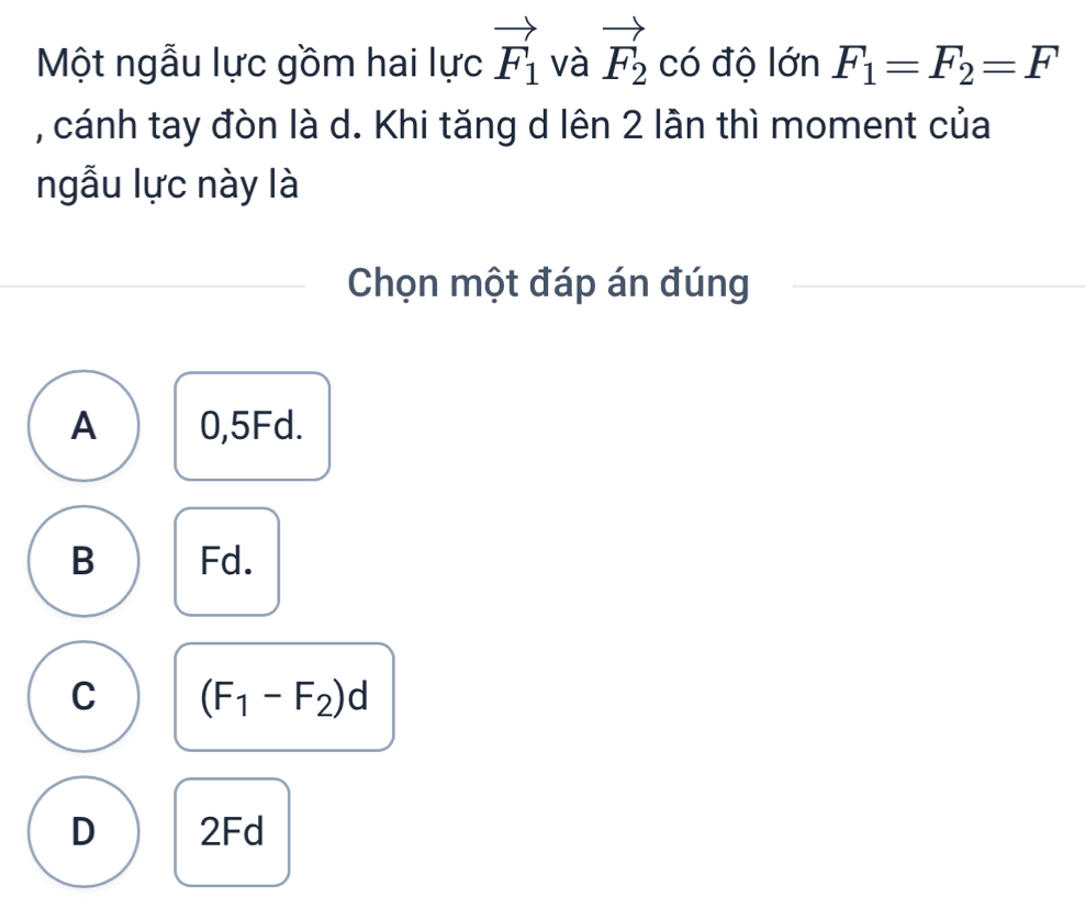 Một ngẫu lực gồm hai lực vector F_1 và vector F_2 có độ lớn F_1=F_2=F
, cánh tay đòn là d. Khi tăng d lên 2 lần thì moment của
ngẫu lực này là
Chọn một đáp án đúng
A 0,5Fd.
B Fd.
C (F_1-F_2)d
D 2Fd