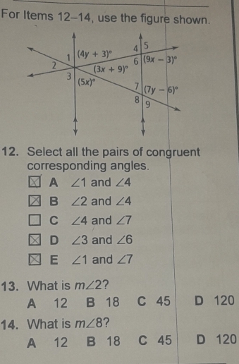 For Items 12-14 use the figure shown.
12. Select all the pairs of congruent
corresponding angles.
A ∠ 1 and ∠ 4
B ∠ 2 and ∠ 4
C ∠ 4 and ∠ 7
D ∠ 3 and ∠ 6
E ∠ 1 and ∠ 7
13. What is m∠ 2 ?
A 12 B 18 C 45 D 120
14. What is m∠ 8 ?
A 12 B 18 C 45 D 120