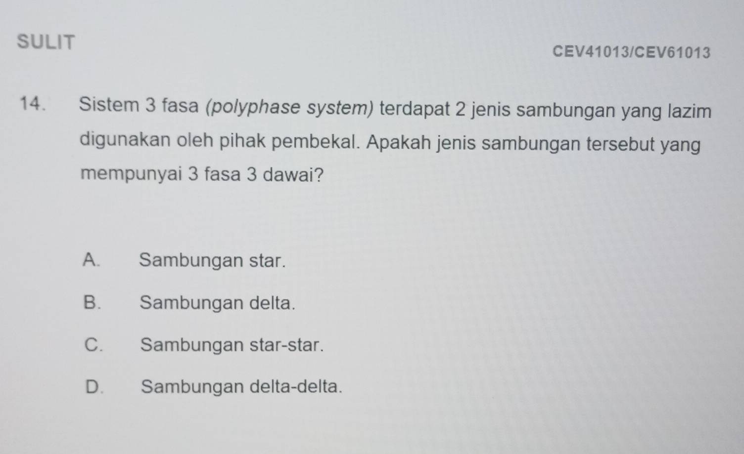 SULIT
CEV41013/CEV61013
14. Sistem 3 fasa (polyphase system) terdapat 2 jenis sambungan yang lazim
digunakan oleh pihak pembekal. Apakah jenis sambungan tersebut yang
mempunyai 3 fasa 3 dawai?
A. Sambungan star.
B. Sambungan delta.
C. Sambungan star-star.
D. Sambungan delta-delta.