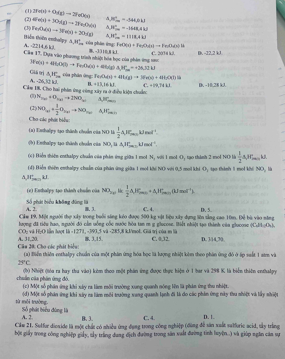 No. (1) 2Fe(s)+O_2(g)to 2FeO(s)
(2) 4Fe(s)+3O_2(g)to 2Fe_2O_3(s) △ H_(298)^0=-544,0kJ
H_(298)^0=-1648,4kJ
(3) Fe_3O_4(s)to 3Fe(s)+2O_2(g) H_(298)^0=1118,4kJ
Biến thiên enthalpy △ _rH_(298)^0 của phản ứng: FeO(s)+Fe_2O_3(s)to Fe_3O_4(s)la
A. -2214,6kJ. B. -3310,8 kJ.
C. 2074 kJ. D. -22,2 kJ.
Câu 17. Dựa vào phương trình nhiệt hóa học của phản ứng sau:
3Fe(s)+4H_2O(l)to Fe_3O_4(s)+4H_2(g)△ _rH_(298)°=+26,32kJ
Giá trị △ _rH_(298)° của phản ứng: Fe_3O_4(s)+4H_2(g)to 3Fe(s)+4H_2O(l) là
A. -26,32 kJ. B. +13,16 kJ. D. -10,28 kJ.
C. +19,74kJ.
Câu 18. Cho hai phản ứng cùng xảy ra ở điều kiện chuẩn:
(1) N_2(g)+O_2(g)to 2NO_(g) H_(298(1))°
(2) NO_(g)+ 1/2 O_2(g)to NO_(2(g))^(H_298(2))^circ 
Cho các phát biểu:
(a) Enthalpy tạo thành chuẩn của NO là  1/2 △ _rH_(298(1))° kJ mol^(-1).
(b) Enthalpy tạo thành chuẩn của NO_2 là △ _rH_(298(2))° kJ mol^(-1).
(c) Biến thiên enthalpy chuẩn của phản ứng giữa 1 mol N_2 với 1 mol O_2 tạo thành 2 mol NO là  1/2 △ _rH_(298(1))°kJ.
(d) Biến thiên enthalpy chuẩn của phản ứng giữa 1 mol khí NO với 0,5 mol khí O_2 tạo thành 1 mol khí NO_2 là
Δ,H beginarrayr 0 298(2endarray ) kJ.
(e) Enthalpy tạo thành chuẩn của NO_2(g) là:  1/2 △ _rH_(298(1))°+△ _rH_(298(2))°(kJmol^(-1)).
Số phát biểu không đúng là
A. 2. B. 3. C. 4. D. 5.
Câu 19. Một người thợ xây trong buổi sáng kéo được 500 kg vật liệu xây dựng lên tầng cao 10m. Để bù vào năng
lượng đã tiêu hao, người đó cần uống cốc nước hòa tan m g glucose. Biết nhiệt tạo thành của glucose (C_6H_12O_6),
CO_2 và H_2O lần lượt là -1271, -393,5 và -285,8 kJ/mol. Giá trị của m là
A. 31,20. B. 3,15. C. 0,32. D. 314,70.
Câu 20. Cho các phát biểu:
(a) Biến thiên enthalpy chuẩn của một phản ứng hóa học là lượng nhiệt kèm theo phản ứng đó ở áp suất 1 atm và
25°C.
(b) Nhiệt (tỏa ra hay thu vào) kèm theo một phản ứng được thực hiện ở 1 bar và 298 K là biến thiên enthalpy
chuẩn của phản ứng đó.
(c) Một số phản ứng khi xảy ra làm môi trường xung quanh nóng lên là phản ứng thu nhiệt.
(d) Một số phản ứng khi xảy ra làm môi trường xung quanh lạnh đi là do các phản ứng này thu nhiệt và lấy nhiệt
từ môi trường.
Số phát biểu đúng là
A. 2. B. 3. C. 4. D. 1.
Câu 21. Sulfur dioxide là một chất có nhiều ứng dụng trong công nghiệp (dùng để sản xuất sulfuric acid, tầy trắng
bột giấy trong công nghiệp giấy, tẩy trắng dung dịch đường trong sản xuất đường tinh luyện..) và giúp ngăn cản sự