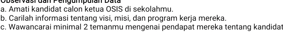 Observasi đan Pengumpulan Data 
a. Amati kandidat calon ketua OSIS di sekolahmu. 
b. Carilah informasi tentang visi, misi, dan program kerja mereka. 
c. Wawancarai minimal 2 temanmu mengenai pendapat mereka tentang kandidat