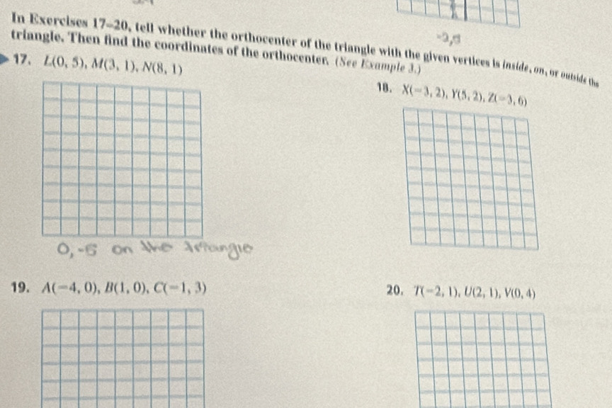 2,s 
In Exercises 17-20, tell whether the orthocenter of the triangle with the given vertices is inside, on, or outside the 
triangle. Then find the coordinates of the orthocenter. (See Example 3.) 
17. L(0,5), M(3,1), N(8,1)
18. X(-3,2), Y(5,2), Z(-3,6)
19. A(-4,0), B(1,0), C(-1,3) 20. T(-2,1), U(2,1), V(0,4)