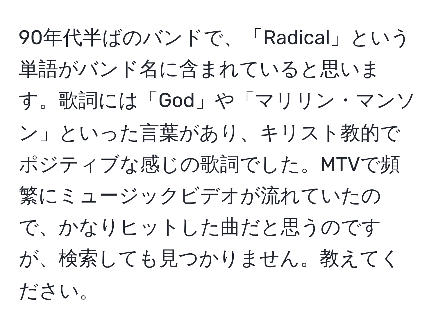 90年代半ばのバンドで、「Radical」という単語がバンド名に含まれていると思います。歌詞には「God」や「マリリン・マンソン」といった言葉があり、キリスト教的でポジティブな感じの歌詞でした。MTVで頻繁にミュージックビデオが流れていたので、かなりヒットした曲だと思うのですが、検索しても見つかりません。教えてください。