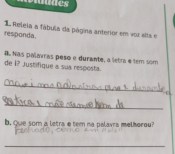 Mladdes 
1. Releia a fábula da página anterior em voz alta e 
responda. 
a. Nas palavras peso e durante, a letra e tem som 
de i? Justifique a sua resposta. 
_ 
_ 
b. Que som a letra e tem na palavra melhorou? 
_