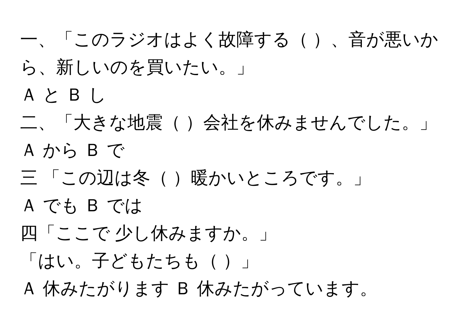 一、「このラジオはよく故障する    、音が悪いから、新しいのを買いたい。」  
Ａ と Ｂ し  
  
二、「大きな地震   会社を休みませんでした。」  
Ａ から  Ｂ で  
  
三 「この辺は冬   暖かいところです。」  
Ａ でも   Ｂ では  
  
四「ここで 少し休みますか。」  
「はい。子どもたちも         」  
Ａ 休みたがります   Ｂ 休みたがっています。