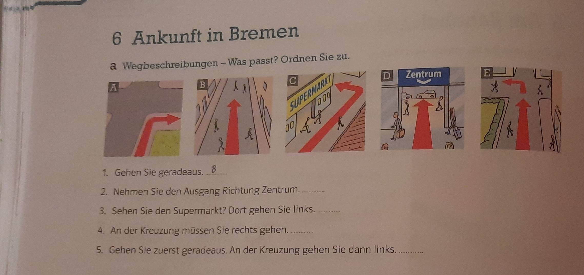 Ankunft in Bremen 
a Wegbeschreibungen - Was passt? Ordnen Sie zu. 
1. Gehen Sie geradeaus. B 
2. Nehmen Sie den Ausgang Richtung Zentrum._ 
3. Sehen Sie den Supermarkt? Dort gehen Sie links._ 
4. An der Kreuzung müssen Sie rechts gehen._ 
5. Gehen Sie zuerst geradeaus. An der Kreuzung gehen Sie dann links._