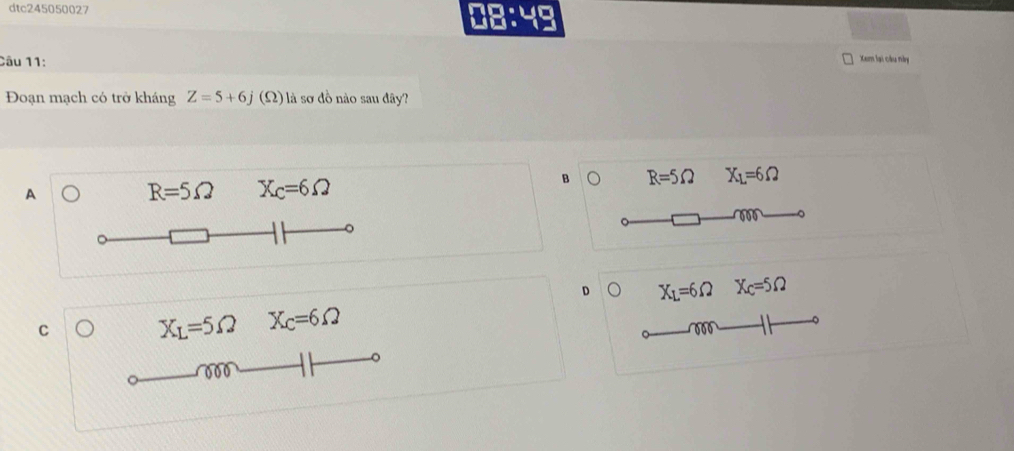 dtc245050027 08:49
Câu 11:
Xem lại câu này
Đoạn mạch có trở kháng Z=5+6j (Ω) là sơ đồ nào sau đây?
B 。 R=5Omega X_1=6Omega
A
R=5Omega X_C=6Omega
D D X_L=6Omega X_C=5Omega
C
X_L=5Omega X_C=6Omega
。
。
000