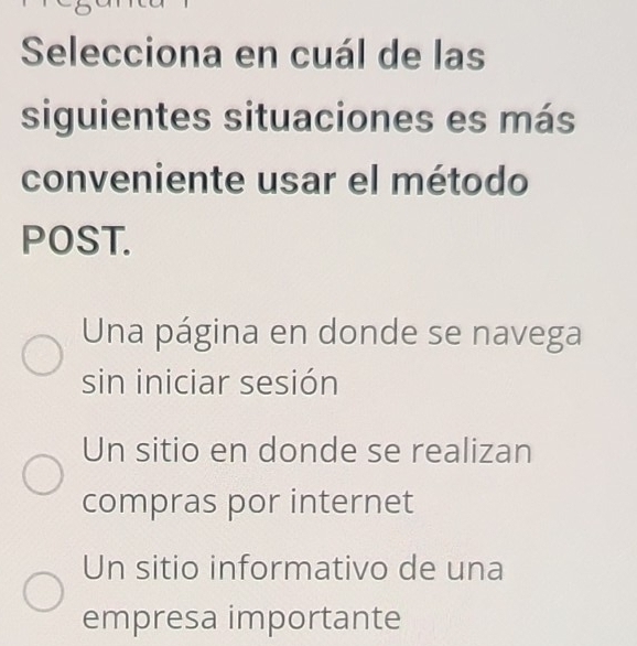 Selecciona en cuál de las
siguientes situaciones es más
conveniente usar el método
POST.
Una página en donde se navega
sin iniciar sesión
Un sitio en donde se realizan
compras por internet
Un sitio informativo de una
empresa importante