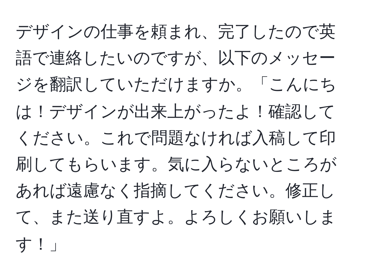 デザインの仕事を頼まれ、完了したので英語で連絡したいのですが、以下のメッセージを翻訳していただけますか。「こんにちは！デザインが出来上がったよ！確認してください。これで問題なければ入稿して印刷してもらいます。気に入らないところがあれば遠慮なく指摘してください。修正して、また送り直すよ。よろしくお願いします！」