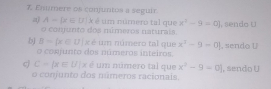 Enumere os conjuntos a seguir 
a) A= x∈ U|x é um número tal que x^2-9=0] , sendo U 
o conjunto dos números naturais. 
b) B= x∈ U|x é um número tal que x^2-9=0] , sendo U 
o conjunto dos números inteiros. 
c) C= x∈ U|x é um número tal que x^2-9=0] , sendo U 
o conjunto dos números racionais.