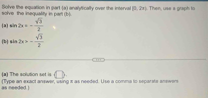 Solve the equation in part (a) analytically over the interval [0,2π ). Then, use a graph to 
solve the inequality in part (b). 
(a) sin 2x=- sqrt(3)/2 
(b) sin 2x>- sqrt(3)/2 
(a) The solution set is  □ . 
(Type an exact answer, using π as needed. Use a comma to separate answers 
as needed.)