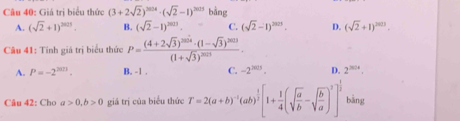 Giá trị biểu thức (3+2sqrt(2))^2024· (sqrt(2)-1)^2025 bằng
A. (sqrt(2)+1)^2025. B. (sqrt(2)-1)^2023. C. (sqrt(2)-1)^2025. D. (sqrt(2)+1)^2023. 
Câu 41: Tính giả trị biểu thức P=frac (4+2sqrt(3))^2024· (1-sqrt(3))^2023(1+sqrt(3))^2025·
A. P=-2^(2023). B. -1. C. -2^(2025). D. 2^(2024). 
Câu 42: Cho a>0, b>0 giá trị của biểu thức T=2(a+b)^-1(ab)^ 1/2 [1+ 1/4 (sqrt(frac a)b-sqrt(frac b)a)^2]^ 1/2  bằng