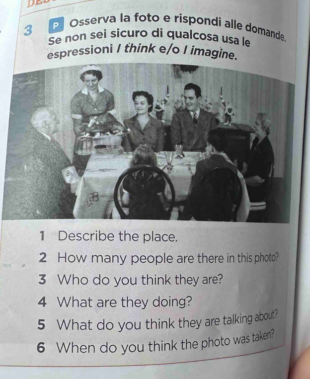 DE 
P Osserva la foto e rispondi alle domande. 
3 Se non sei sicuro di qualcosa usa le 
espressioni I think e/o I imagine. 
1 Describe the place. 
2 How many people are there in this photo? 
3 Who do you think they are? 
4 What are they doing? 
5 What do you think they are talking about? 
6 When do you think the photo was taken?