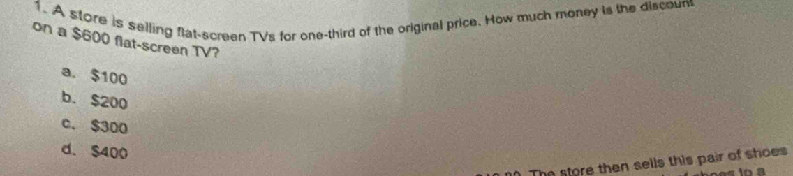 A store is selling flat-screen TVs for one-third of the original price. How much money is the discoun
on a $600 flat-screen TV?
a. $100
b. $200
c. $300
d. $400. The store then sells this pair of shoes