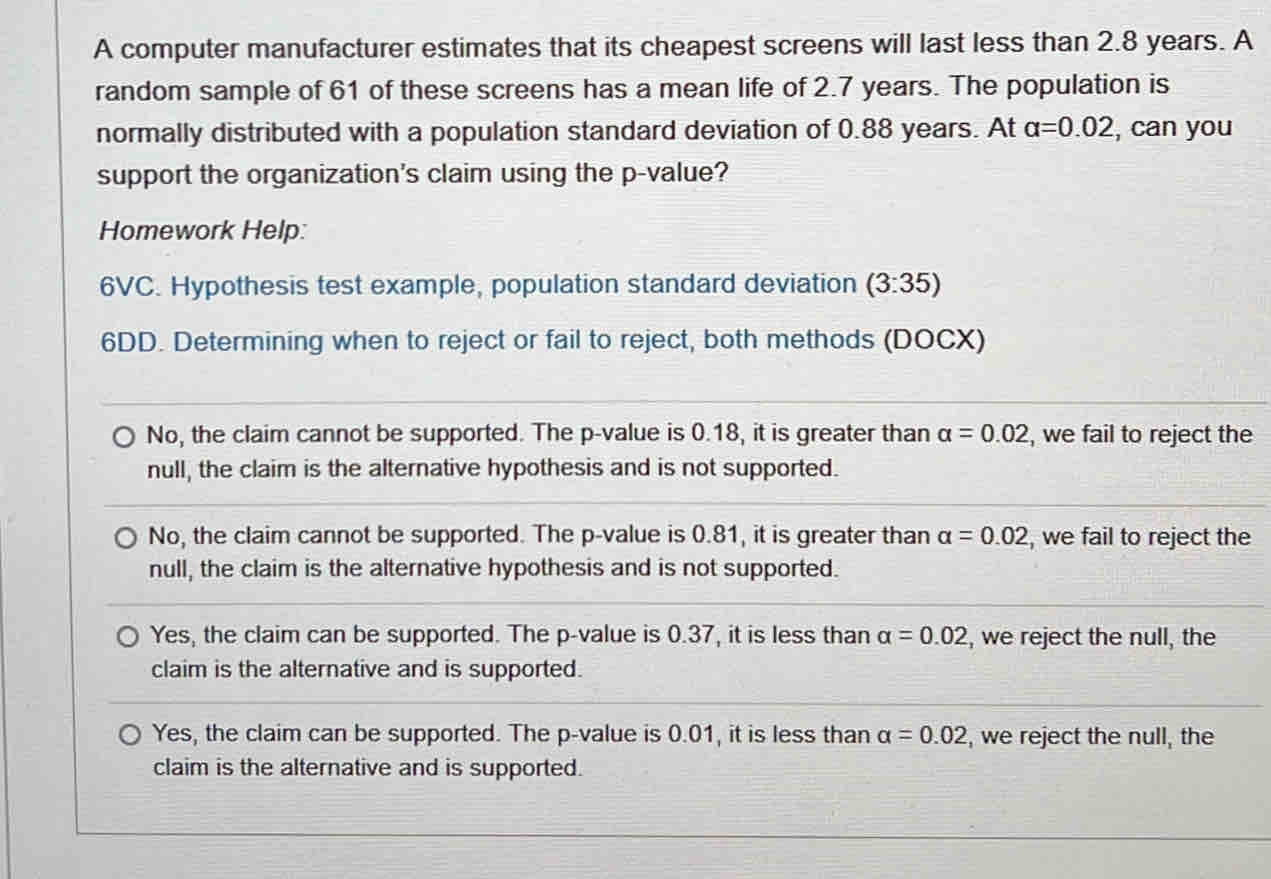 A computer manufacturer estimates that its cheapest screens will last less than 2.8 years. A
random sample of 61 of these screens has a mean life of 2.7 years. The population is
normally distributed with a population standard deviation of 0.88 years. At alpha =0.02 , can you
support the organization's claim using the p -value?
Homework Help:
6VC. Hypothesis test example, population standard deviation (3:35)
6DD. Determining when to reject or fail to reject, both methods (DOCX)
No, the claim cannot be supported. The p -value is 0.18, it is greater than alpha =0.02 , we fail to reject the
null, the claim is the alternative hypothesis and is not supported.
No, the claim cannot be supported. The p -value is 0.81, it is greater than alpha =0.02 , we fail to reject the
null, the claim is the alternative hypothesis and is not supported.
Yes, the claim can be supported. The p -value is 0.37, it is less than alpha =0.02 , we reject the null, the
claim is the alternative and is supported.
Yes, the claim can be supported. The p -value is 0.01, it is less than alpha =0.02 , we reject the null, the
claim is the alternative and is supported.