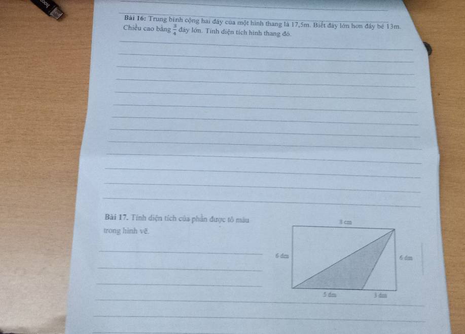Trung binh cộng hai đây của một hình thang là 17, 5m. Biết đây lớn hơn đây bé 13m. 
_ 
Chiều cao bảng  3/4  đây lớn. Tính diện tích hình thang đó. 
_ 
_ 
_ 
_ 
_ 
_ 
_ 
_ 
_ 
_ 
_ 
_ 
Bài 17. Tính diện tích của phần được tô mâu 
trong hình vẽ. 
_ 
_ 
_ 
_ 
_ 
_ 
_