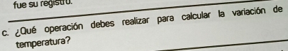 fue su registro. 
c. ¿Qué operación debes realizar para calcular la variación de 
temperatura?